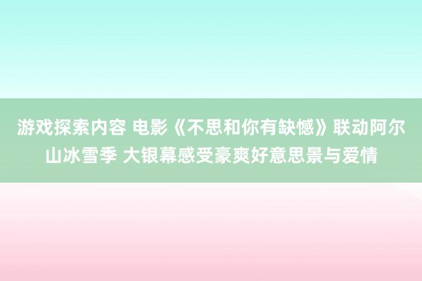 游戏探索内容 电影《不思和你有缺憾》联动阿尔山冰雪季 大银幕感受豪爽好意思景与爱情