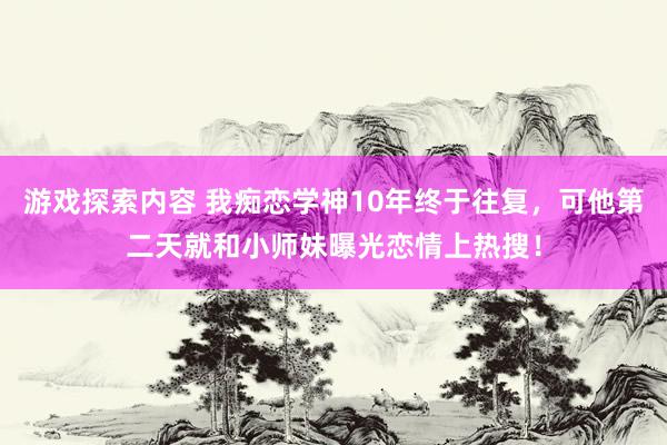 游戏探索内容 我痴恋学神10年终于往复，可他第二天就和小师妹曝光恋情上热搜！