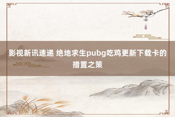 影视新讯速递 绝地求生pubg吃鸡更新下载卡的措置之策