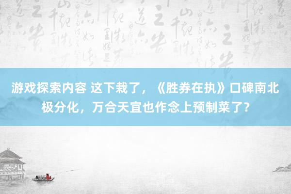 游戏探索内容 这下栽了，《胜券在执》口碑南北极分化，万合天宜也作念上预制菜了？