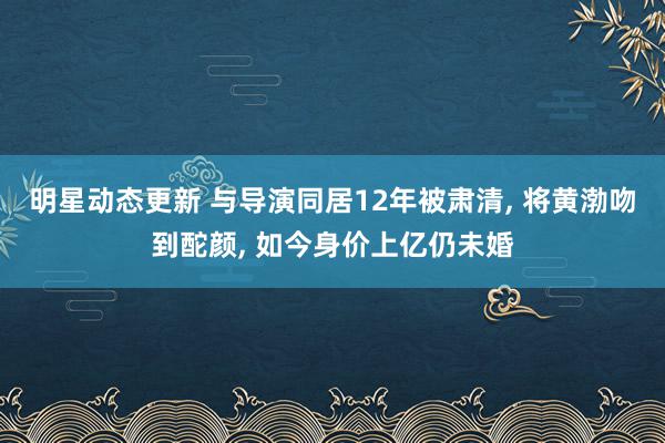 明星动态更新 与导演同居12年被肃清, 将黄渤吻到酡颜, 如今身价上亿仍未婚