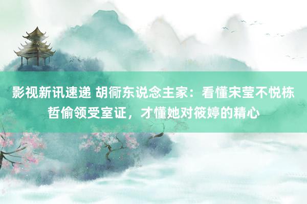 影视新讯速递 胡衕东说念主家：看懂宋莹不悦栋哲偷领受室证，才懂她对筱婷的精心