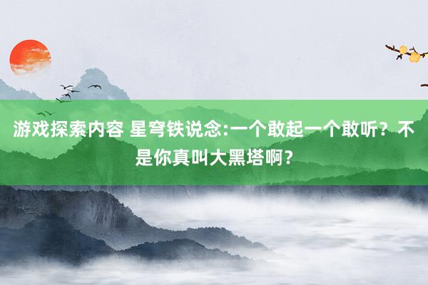 游戏探索内容 星穹铁说念:一个敢起一个敢听？不是你真叫大黑塔啊？