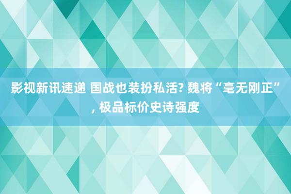 影视新讯速递 国战也装扮私活? 魏将“毫无刚正”, 极品标价史诗强度