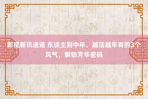 影视新讯速递 东谈主到中年，越活越年青的3个风气，解锁芳华密码