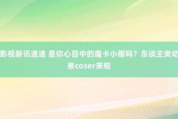 影视新讯速递 是你心目中的魔卡小樱吗？东谈主类幼崽coser来啦