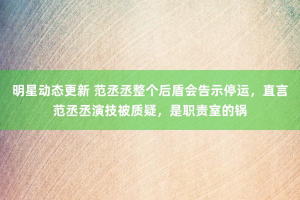 明星动态更新 范丞丞整个后盾会告示停运，直言范丞丞演技被质疑，是职责室的锅