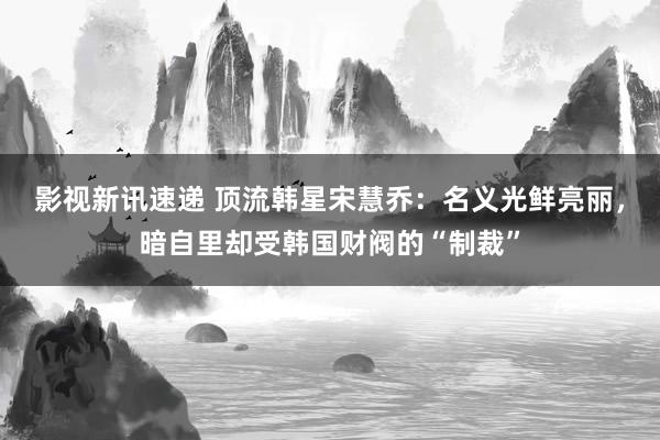 影视新讯速递 顶流韩星宋慧乔：名义光鲜亮丽，暗自里却受韩国财阀的“制裁”