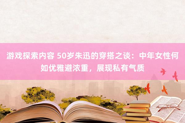 游戏探索内容 50岁朱迅的穿搭之谈：中年女性何如优雅避浓重，展现私有气质