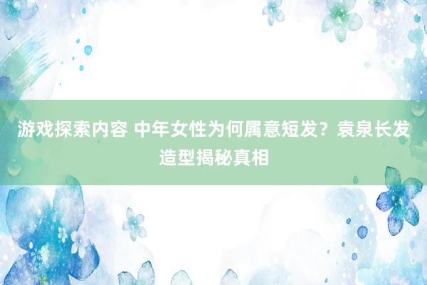 游戏探索内容 中年女性为何属意短发？袁泉长发造型揭秘真相