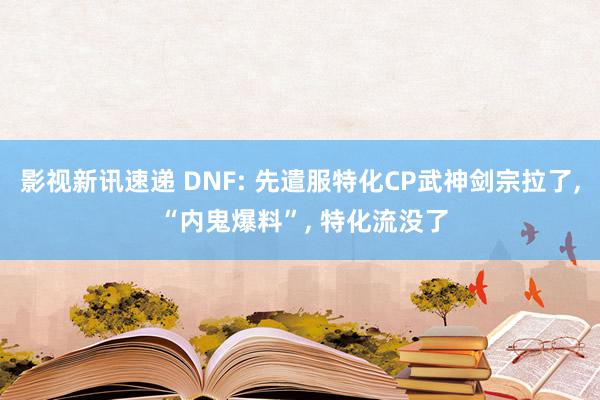 影视新讯速递 DNF: 先遣服特化CP武神剑宗拉了, “内鬼爆料”, 特化流没了