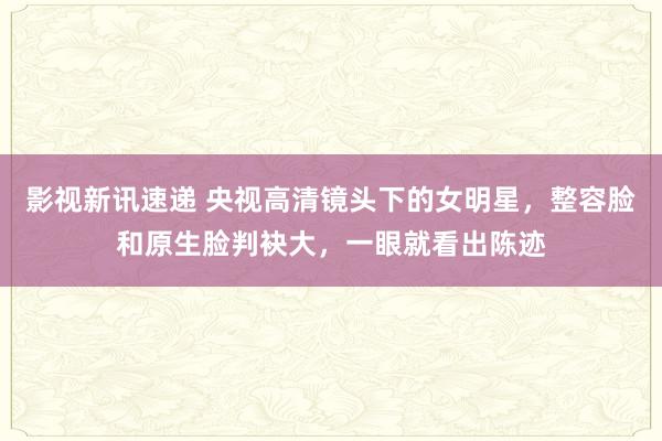 影视新讯速递 央视高清镜头下的女明星，整容脸和原生脸判袂大，一眼就看出陈迹