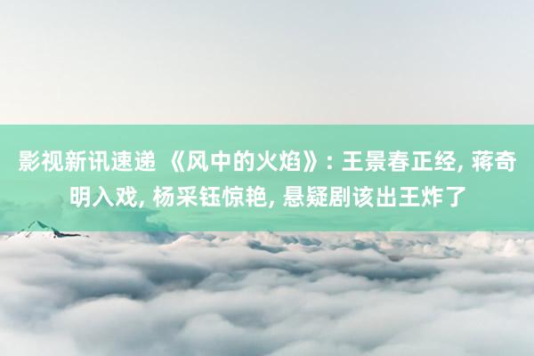 影视新讯速递 《风中的火焰》: 王景春正经, 蒋奇明入戏, 杨采钰惊艳, 悬疑剧该出王炸了