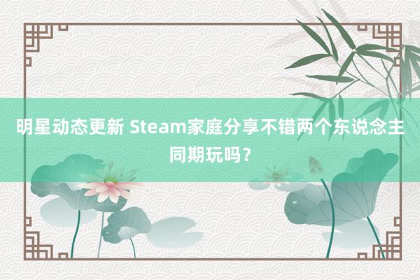 明星动态更新 Steam家庭分享不错两个东说念主同期玩吗？