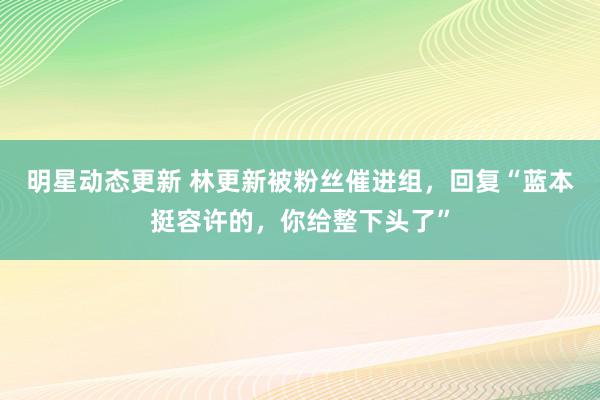 明星动态更新 林更新被粉丝催进组，回复“蓝本挺容许的，你给整下头了”