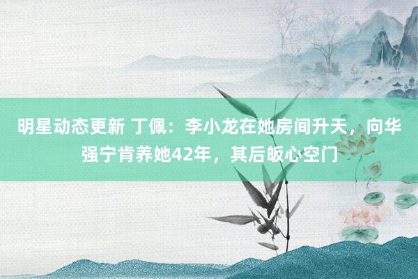 明星动态更新 丁佩：李小龙在她房间升天，向华强宁肯养她42年，其后皈心空门