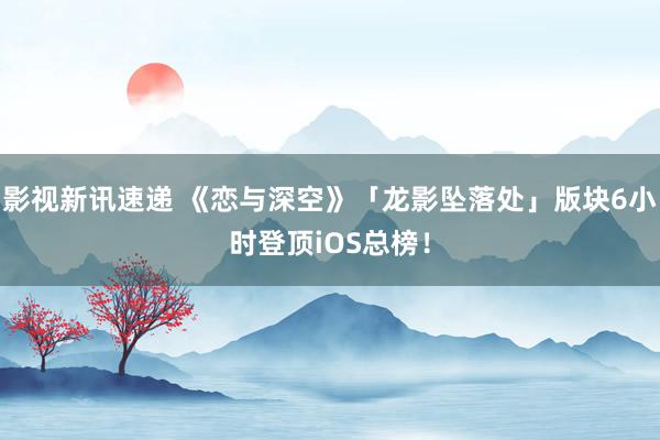 影视新讯速递 《恋与深空》「龙影坠落处」版块6小时登顶iOS总榜！