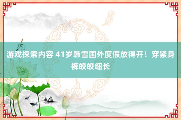 游戏探索内容 41岁韩雪国外度假放得开！穿紧身裤皎皎细长