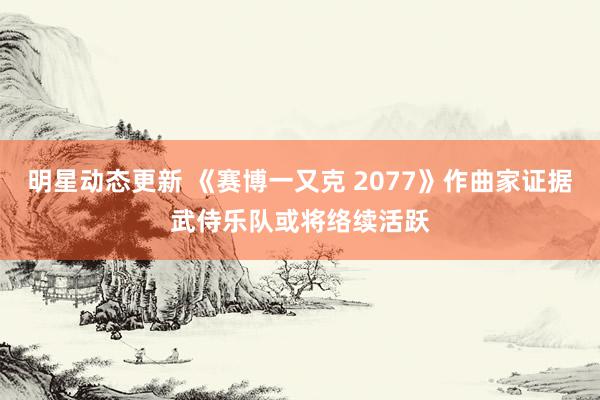 明星动态更新 《赛博一又克 2077》作曲家证据武侍乐队或将络续活跃