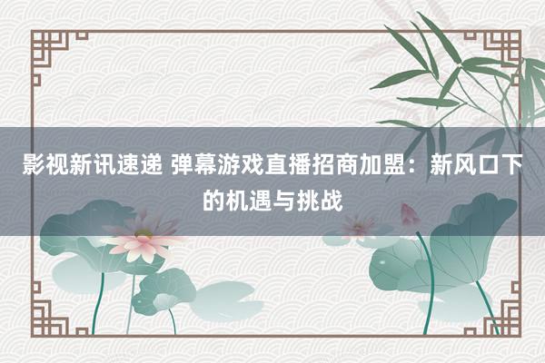 影视新讯速递 弹幕游戏直播招商加盟：新风口下的机遇与挑战