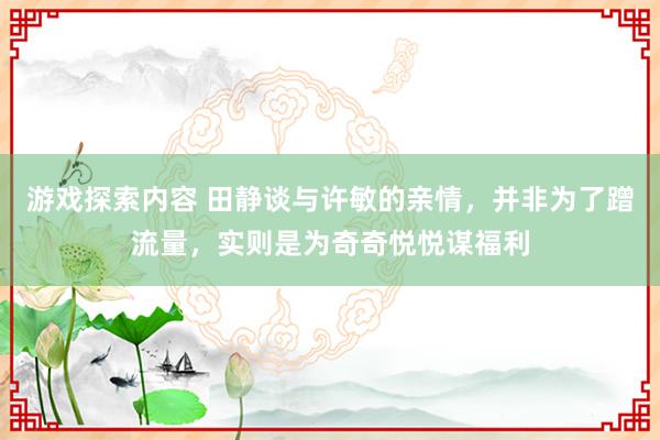 游戏探索内容 田静谈与许敏的亲情，并非为了蹭流量，实则是为奇奇悦悦谋福利