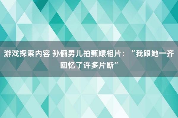 游戏探索内容 孙俪男儿拍甄嬛相片：“我跟她一齐回忆了许多片断”