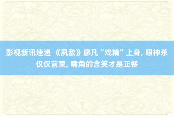 影视新讯速递 《夙敌》廖凡“戏精”上身, 眼神杀仅仅前菜, 嘴角的含笑才是正餐