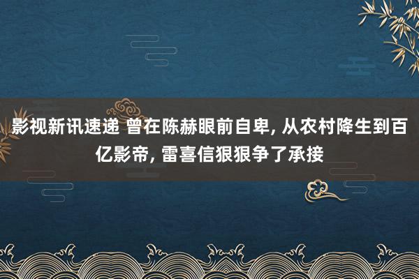 影视新讯速递 曾在陈赫眼前自卑, 从农村降生到百亿影帝, 雷喜信狠狠争了承接