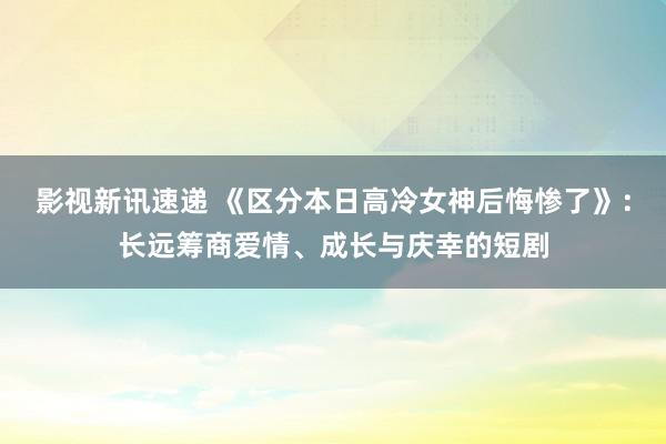 影视新讯速递 《区分本日高冷女神后悔惨了》：长远筹商爱情、成长与庆幸的短剧