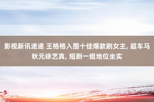 影视新讯速递 王格格入围十佳爆款剧女主, 超车马秋元徐艺真, 短剧一姐地位坐实