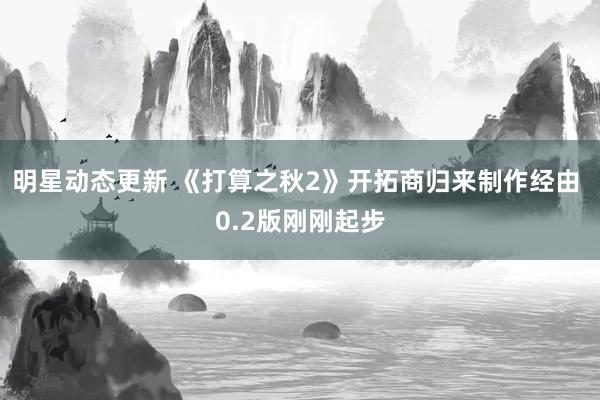 明星动态更新 《打算之秋2》开拓商归来制作经由 0.2版刚刚起步