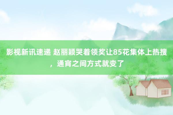 影视新讯速递 赵丽颖哭着领奖让85花集体上热搜，通宵之间方式就变了