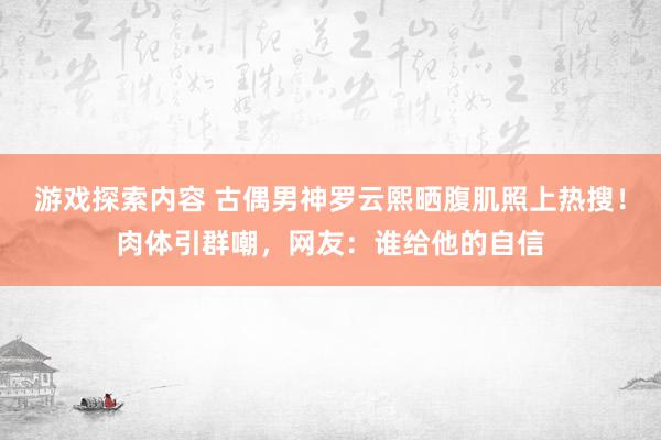 游戏探索内容 古偶男神罗云熙晒腹肌照上热搜！肉体引群嘲，网友：谁给他的自信