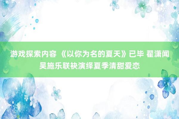 游戏探索内容 《以你为名的夏天》已毕 翟潇闻吴施乐联袂演绎夏季清甜爱恋