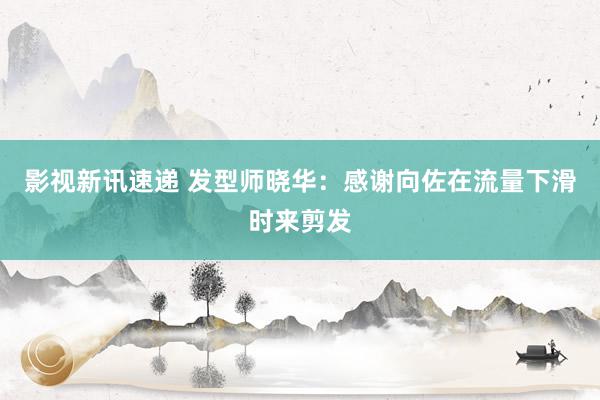 影视新讯速递 发型师晓华：感谢向佐在流量下滑时来剪发