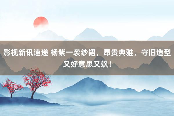 影视新讯速递 杨紫一袭纱裙，昂贵典雅，守旧造型又好意思又飒！