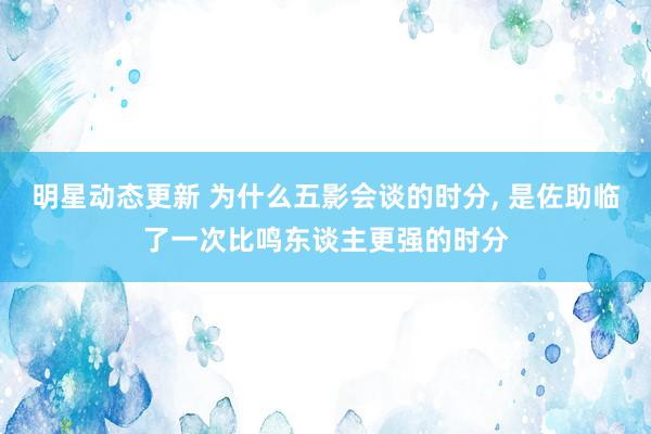 明星动态更新 为什么五影会谈的时分, 是佐助临了一次比鸣东谈主更强的时分