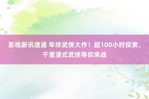 影视新讯速递 年终武侠大作！超100小时探索，千里浸式武侠等你来战