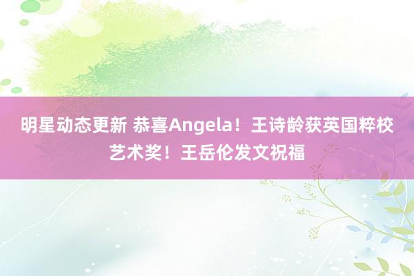 明星动态更新 恭喜Angela！王诗龄获英国粹校艺术奖！王岳伦发文祝福