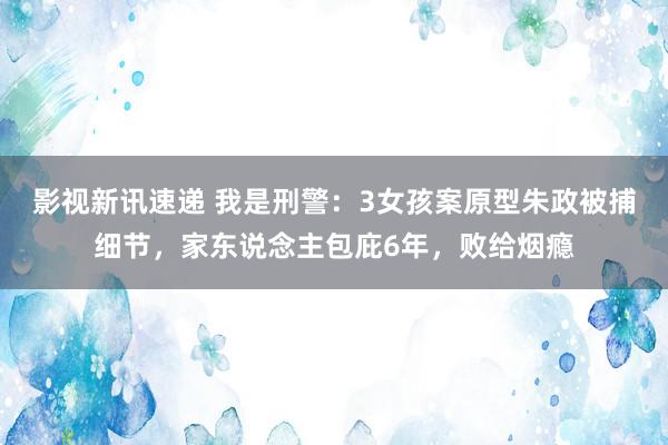 影视新讯速递 我是刑警：3女孩案原型朱政被捕细节，家东说念主包庇6年，败给烟瘾