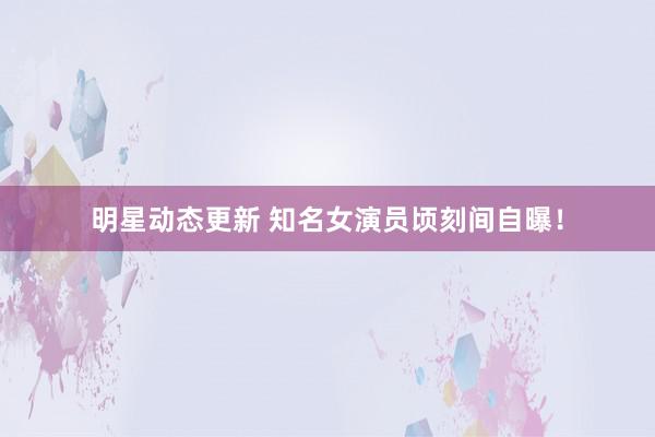 明星动态更新 知名女演员顷刻间自曝！