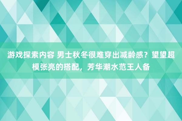 游戏探索内容 男士秋冬很难穿出减龄感？望望超模张亮的搭配，芳华潮水范王人备