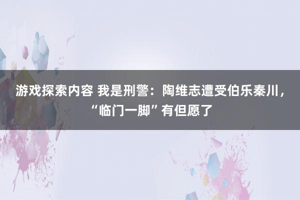 游戏探索内容 我是刑警：陶维志遭受伯乐秦川，“临门一脚”有但愿了