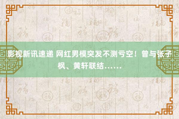 影视新讯速递 网红男模突发不测亏空！曾与张子枫、黄轩联结……