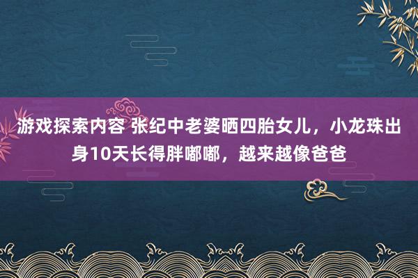 游戏探索内容 张纪中老婆晒四胎女儿，小龙珠出身10天长得胖嘟嘟，越来越像爸爸