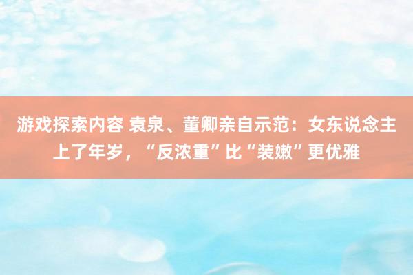 游戏探索内容 袁泉、董卿亲自示范：女东说念主上了年岁，“反浓重”比“装嫩”更优雅