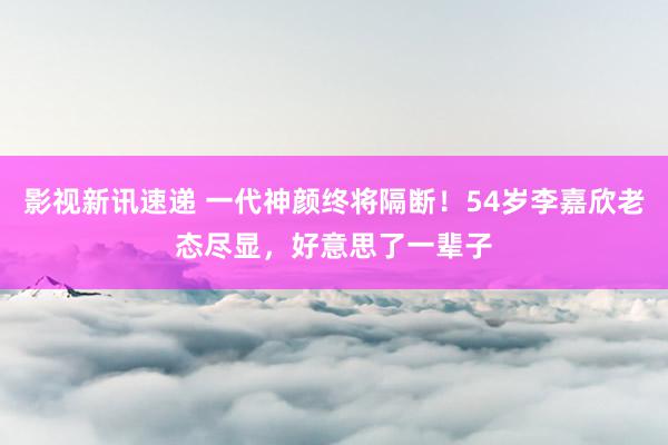 影视新讯速递 一代神颜终将隔断！54岁李嘉欣老态尽显，好意思了一辈子