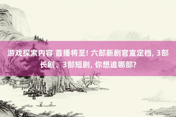 游戏探索内容 首播将至! 六部新剧官宣定档, 3部长剧、3部短剧, 你想追哪部?