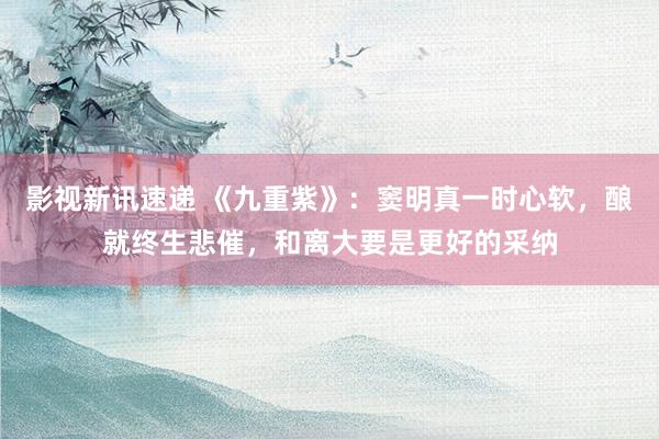 影视新讯速递 《九重紫》：窦明真一时心软，酿就终生悲催，和离大要是更好的采纳