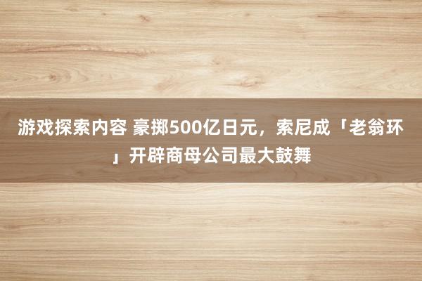 游戏探索内容 豪掷500亿日元，索尼成「老翁环」开辟商母公司最大鼓舞